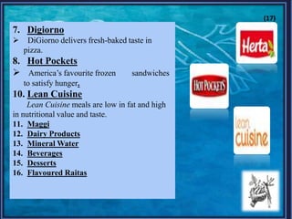7. Digiorno
 DiGiorno delivers fresh-baked taste in
pizza.
8. Hot Pockets
 America‟s favourite frozen sandwiches
to satisfy hunger.
10. Lean Cuisine
Lean Cuisine meals are low in fat and high
in nutritional value and taste.
11. Maggi
12. Dairy Products
13. Mineral Water
14. Beverages
15. Desserts
16. Flavoured Raitas
(17)
 