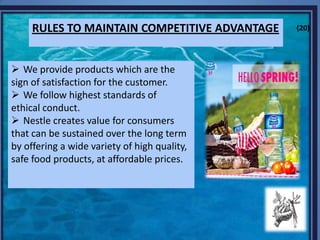 RULES TO MAINTAIN COMPETITIVE ADVANTAGE
 We provide products which are the
sign of satisfaction for the customer.
 We follow highest standards of
ethical conduct.
 Nestle creates value for consumers
that can be sustained over the long term
by offering a wide variety of high quality,
safe food products, at affordable prices.
(20)
 