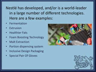 Nestlé has developed, and/or is a world-leader
in a large number of different technologies.
Here are a few examples:
• Fermentation
• Extrusion
• Healthier Fats
• Foam Boosting Technology
• Malt Extraction
• Portion dispensing system
• Inclusive Design Packaging
• Special Pair Of Gloves
 