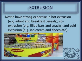 EXTRUSION
Nestle have strong expertise in hot extrusion
(e.g. infant and breakfast cereals), co-
extrusion (e.g. filled bars and snacks) and cold
extrusion (e.g. ice-cream and chocolate).
 