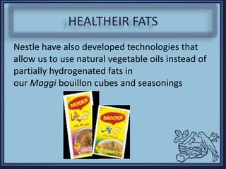 HEALTHEIR FATS
Nestle have also developed technologies that
allow us to use natural vegetable oils instead of
partially hydrogenated fats in
our Maggi bouillon cubes and seasonings
 