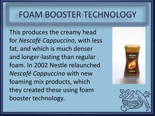 FOAM BOOSTER TECHNOLOGY
This produces the creamy head
for Nescafé Cappuccino, with less
fat, and which is much denser
and longer-lasting than regular
foam. In 2002 Nestle relaunched
Nescafé Cappuccino with new
foaming mix products, which
they created these using foam
booster technology.
 