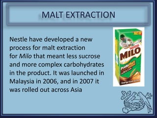 MALT EXTRACTION
Nestle have developed a new
process for malt extraction
for Milo that meant less sucrose
and more complex carbohydrates
in the product. It was launched in
Malaysia in 2006, and in 2007 it
was rolled out across Asia
 