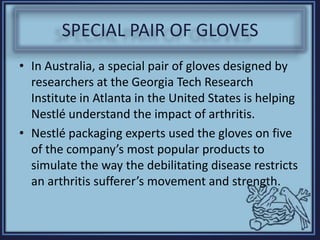 SPECIAL PAIR OF GLOVES
• In Australia, a special pair of gloves designed by
researchers at the Georgia Tech Research
Institute in Atlanta in the United States is helping
Nestlé understand the impact of arthritis.
• Nestlé packaging experts used the gloves on five
of the company’s most popular products to
simulate the way the debilitating disease restricts
an arthritis sufferer’s movement and strength.
 