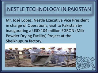 NESTLE TECHNOLOGY IN PAKISTAN
Mr. José Lopez, Nestlé Executive Vice President
in charge of Operations, visit to Pakistan by
inaugurating a USD 104 million EGRON (Milk
Powder Drying Facility) Project at the
Sheikhupura factory.
 