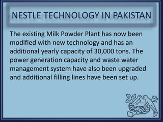 NESTLE TECHNOLOGY IN PAKISTAN
The existing Milk Powder Plant has now been
modified with new technology and has an
additional yearly capacity of 30,000 tons. The
power generation capacity and waste water
management system have also been upgraded
and additional filling lines have been set up.
 