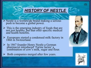 HISTORY OF NESTLE
Nestlé is a worldwide brand making a serious
push to become a global power.
 This is the emerging industry of foods that are
not just healthy, but that offer specific medical
and health benefits.
 Europeans started a condensed milk factory in
1866 in Switzerland.
 In 1867 founder Henry Nestle a German
pharmacist introduced „Farine lactee‟ a
combination of cow‟s milk, sugar and flour.
 Both companies merged after few years.
(2)
 