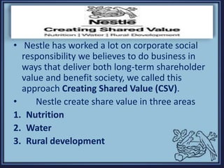 • Nestle has worked a lot on corporate social
responsibility we believes to do business in
ways that deliver both long-term shareholder
value and benefit society, we called this
approach Creating Shared Value (CSV).
• Nestle create share value in three areas
1. Nutrition
2. Water
3. Rural development
 