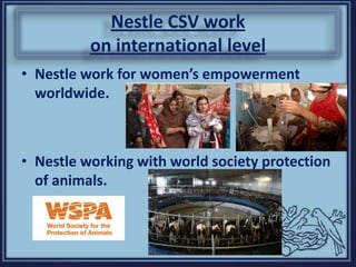 Nestle CSV work
on international level
• Nestle work for women’s empowerment
worldwide.
• Nestle working with world society protection
of animals.
 