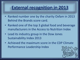 External recognition in 2013
• Ranked number one by the charity Oxfam in 2013
Behind the Brands score card.
• Ranked one of the top 3 global food and beverage
manufacturers in the Access to Nutrition Index
• Lead its industry group in the Dow Jones
Sustainability Index 2013
• Achieved the maximum score in the CDP Climate
Performance Leadership Index
 
