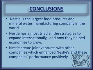 CONCLUSIONS
• Nestle is the largest food products and
mineral water manufacturing company in the
world.
• Nestle has almost tried all the strategies to
expand internationally, and now they helped
economies to grow.
• Nestle create joint ventures with other
companies which enhanced Nestlé’s and these
companies’ performance positively.
 