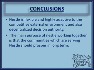 CONCLUSIONS
• Nestle is flexible and highly adaptive to the
competitive external environment and also
decentralized decision authority.
• The main purpose of nestle working together
is that the communities which are serving
Nestle should prosper in long term.
 