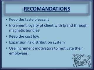 RECOMANDATIONS
• Keep the taste pleasant
• Increment loyalty of client with brand through
magnetic bundles
• Keep the cost low
• Expansion its distribution system
• Use Increment motivators to motivate their
employees.
 