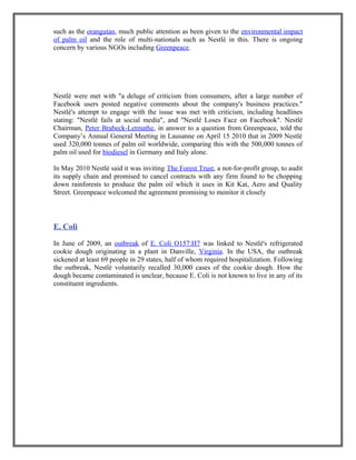 such as the orangutan, much public attention as been given to the environmental impact
of palm oil and the role of multi-nationals such as Nestlé in this. There is ongoing
concern by various NGOs including Greenpeace.
Nestlé were met with "a deluge of criticism from consumers, after a large number of
Facebook users posted negative comments about the company's business practices."
Nestlé's attempt to engage with the issue was met with criticism, including headlines
stating: "Nestlé fails at social media", and "Nestlé Loses Face on Facebook". Nestlé
Chairman, Peter Brabeck-Letmathe, in answer to a question from Greenpeace, told the
Company’s Annual General Meeting in Lausanne on April 15 2010 that in 2009 Nestlé
used 320,000 tonnes of palm oil worldwide, comparing this with the 500,000 tonnes of
palm oil used for biodiesel in Germany and Italy alone.
In May 2010 Nestlé said it was inviting The Forest Trust, a not-for-profit group, to audit
its supply chain and promised to cancel contracts with any firm found to be chopping
down rainforests to produce the palm oil which it uses in Kit Kat, Aero and Quality
Street. Greenpeace welcomed the agreement promising to monitor it closely
E. Coli
In June of 2009, an outbreak of E. Coli O157:H7 was linked to Nestlé's refrigerated
cookie dough originating in a plant in Danville, Virginia. In the USA, the outbreak
sickened at least 69 people in 29 states, half of whom required hospitalization. Following
the outbreak, Nestlé voluntarily recalled 30,000 cases of the cookie dough. How the
dough became contaminated is unclear, because E. Coli is not known to live in any of its
constituent ingredients.
 