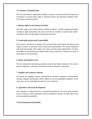 3. Consumer Communication
We are committed to responsible, reliable consumer communication that empowers
consumers to exercise their right to informed choice and promotes healthier diets.
We respect consumer privacy.
4. Human rights in our business activities
We fully support the United Nations Global Compact’s (UNGC) guiding principles
on human rights and labour and aim to provide an example of good human rights’
and labour practices throughout our business activities.
5. Leadership and personal responsibility
Our success is based on our people. We treat each other with respect and dignity and
expect everyone to promote a sense of personal responsibility. We recruit competent
and motivated people who respect our values, provide equal opportunities for their
development and advancement protect their privacy and do not tolerate any form of
harassment or discrimination.
6. Safety and health at work
We are committed to preventing accidents, injuries and illness related to work, and to
protect employees, contractors and others involved along the value chain.
7. Supplier and customer relations
We require our suppliers, agents, subcontractors and their employees to demonstrate
honesty, integrity and fairness, and to adhere to our non-negotiable standards. In the
same way, we are committed towards our own customers.
8. Agriculture and rural development
We contribute to improvements in agricultural production, the social and economic
status of farmers, rural communities and in production systems to make them more
environmentally sustainable.
9. Environmental sustainability
 