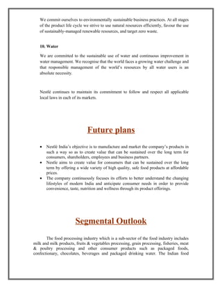 We commit ourselves to environmentally sustainable business practices. At all stages
of the product life cycle we strive to use natural resources efficiently, favour the use
of sustainably-managed renewable resources, and target zero waste.
10. Water
We are committed to the sustainable use of water and continuous improvement in
water management. We recognise that the world faces a growing water challenge and
that responsible management of the world’s resources by all water users is an
absolute necessity.
Nestlé continues to maintain its commitment to follow and respect all applicable
local laws in each of its markets.
Future plans
• Nestlé India’s objective is to manufacture and market the company’s products in
such a way so as to create value that can be sustained over the long term for
consumers, shareholders, employees and business partners.
• Nestle aims to create value for consumers that can be sustained over the long
term by offering a wide variety of high quality, safe food products at affordable
prices.
• The company continuously focuses its efforts to better understand the changing
lifestyles of modern India and anticipate consumer needs in order to provide
convenience, taste, nutrition and wellness through its product offerings.
Segmental Outlook
The food processing industry which is a sub-sector of the food industry includes
milk and milk products, fruits & vegetables processing, grain processing, fisheries, meat
& poultry processing and other consumer products such as packaged foods,
confectionary, chocolates, beverages and packaged drinking water. The Indian food
 