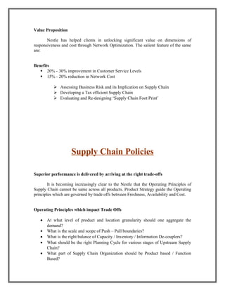 Value Proposition
Nestle has helped clients in unlocking significant value on dimensions of
responsiveness and cost through Network Optimization. The salient feature of the same
are:
Benefits
 20% - 30% improvement in Customer Service Levels
 15% - 20% reduction in Network Cost
 Assessing Business Risk and its Implication on Supply Chain
 Developing a Tax efficient Supply Chain
 Evaluating and Re-designing ‘Supply Chain Foot Print’
Supply Chain Policies
Superior performance is delivered by arriving at the right trade-offs
It is becoming increasingly clear to the Nestle that the Operating Principles of
Supply Chain cannot be same across all products. Product Strategy guide the Operating
principles which are governed by trade offs between Freshness, Availability and Cost.
Operating Principles which impact Trade Offs
• At what level of product and location granularity should one aggregate the
demand?
• What is the scale and scope of Push – Pull boundaries?
• What is the right balance of Capacity / Inventory / Information De-couplers?
• What should be the right Planning Cycle for various stages of Upstream Supply
Chain?
• What part of Supply Chain Organization should be Product based / Function
Based?
 