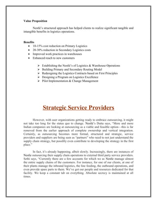 Value Proposition
Nestlé’s structured approach has helped clients to realize significant tangible and
intangible benefits in logistics operations.
Benefits
• 10-15% cost reduction on Primary Logistics
• 20-30% reduction in Secondary Logistics costs
• Improved work practices in warehouses
• Enhanced reach to new customers
 Establishing the Nestlé’s of Logistics & Warehouse Operations
 Building Primary and Secondary Routing Model
 Redesigning the Logistics Contracts based on First Principles
 Designing a Program on Logistics Excellence
 Pilot Implementation & Change Management
Strategic Service Providers
However, with user organizations getting ready to embrace outsourcing, it might
not take too long for the status quo to change. Nestlé’s Dutta says, “More and more
Indian companies are looking at outsourcing as a viable and feasible option—this is far
removed from the earlier approach of complete ownership and vertical integration.
Certainly, as outsourcing becomes more formal, structured and strategic, service
providers and suppliers are being seen as “partners” who need to not just understand the
supply chain strategy, but possibly even contribute to developing the strategy in the first
place.”
In fact, it’s already happening, albeit slowly. Increasingly, there are instances of
Nestle outsourcing their supply chain operations to external third party service providers.
Sethi says, “Currently there are a few accounts for which we as Nestle manage almost
the entire supply chains of the customers. For instance, for one of our clients, at one of
their plants manage the inbound logistics, the line feeding, the outbound operations, and
even provide spare parts to them. We’ve got our people and resources dedicated for that
facility. We keep a constant tab on everything. Absolute secrecy is maintained at all
times.
 