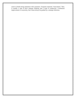 assets or build strong reputation with customers. Frequent corporate “reinvention,” then,
is usually a sign of poor strategic thinking and a route to mediocrity. Continuous
improvement is a necessity, but it must always be guided by a strategic direction.
 