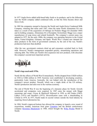 In 1877 Anglo-Swiss added milk-based baby foods to its products, and in the following
year the Nestlé company added condensed milk, so that the firms became direct and
fierce rivals.
In 1905 the companies merged to become the Nestlé and Anglo-Swiss Condensed Milk
Company, retaining that name until 1947, when the name Nestlé Alimentana SA was
taken as a result of the acquisition of Fabrique de Produits Maggi SA (founded 1884)
and its holding company, Alimentana SA of Kempttal, Switzerland. Maggi was a major
manufacturer of soup mixes and related foodstuffs. The company’s current name was
adopted in 1977. By the early 1900s, the company was operating factories in the United
States, United Kingdom, Germany and Spain. World War I created new demand for
dairy products in the form of government contracts; by the end of the war, Nestlé's
production had more than doubled.
After the war, government contracts dried up and consumers switched back to fresh
milk. However, Nestlé's management responded quickly, streamlining operations and
reducing debt. The 1920s saw Nestlé's first expansion into new products, with chocolate
the company's second most important activity.
Nestlé's logo used until 1970s.
Nestlé felt the effects of World War II immediately. Profits dropped from US$20 million
in 1938 to US$6 million in 1939. Factories were established in developing countries,
particularly Latin America. Ironically, the war helped with the introduction of the
company's newest product, Nescafé, which was a staple drink of the US military.
Nestlé's production and sales rose in the wartime economy.
The end of World War II was the beginning of a dynamic phase for Nestlé. Growth
accelerated and companies were acquired. In 1947 came the merger with Maggi
seasonings and soups. Crosse & Blackwell followed in 1950, as did Findus (1963),
Libby's (1971) and Stouffer's (1973). Diversification came with a shareholding in
L'Oréal in 1974. In 1977, Nestlé made its second venture outside the food industry by
acquiring Alcon Laboratories Inc.
In 1984, Nestlé's improved bottom line allowed the company to launch a new round of
acquisitions, notably American food giant Carnation and the British confectionery
company Rowntree Mackintosh in 1988, which brought the Willy Wonka Brand to
Nestlé.
 