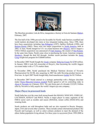 The Brazilian president, Lula da Silva, inaugurates a factory in Feira de Santana (Bahia),
February, 2007.
The first half of the 1990s proved to be favorable for Nestlé: trade barriers crumbled and
world markets developed into more or less integrated trading areas. Since 1996, there
have been acquisitions including San Pellegrino (1997), Spillers Petfoods (1998), and
Ralston Purina (2002). There were two major acquisitions in North America, both in
2002: in June, Nestlé merged its U.S. ice cream business into Dreyer's, and in August a
US$2.6 billion acquisition was announced of Chef America, the creator of Hot Pockets.
In the same time frame, Nestlé came close to purchasing the iconic American company
Hershey's, though the deal fell through. Another recent purchase includes the Jenny
Craig weight loss program for US$600 million.
In December 2005 Nestlé bought the Greek company Delta Ice Cream for €240 million.
In January 2006 it took full ownership of Dreyer's, thus becoming the world's biggest
ice-cream maker with a 17.5% market share.
In November 2006, Nestlé purchased the Medical Nutrition division of Novartis
Pharmaceutical for $2.5B, also acquiring in 2007 the milk flavoring product known as
Oval tine. In April 2007 Nestlé bought baby food manufacturer Gerber for $5.5 billion.
In December 2007 Nestlé entered in a strategic partnership with a Belgian chocolate
maker Pierre Marcolini.[citation needed] Nestlé agreed to sell its controlling stake in
Alcon to Novartis on 4 January 2010. The sale forms part of a broader US $39.3 billion
offer by Novartis to fully acquire the world’s largest eye-care company.
Major Player in processed foods
Nestlé India has over the years built strong brands like MAGGI, NESCAFE, CERELAC,
LACTOGEN, KITKAT and POLO. Nestle is major player in many segments of the
FMCG sector such as noodles and sauces [MAGGI], instant coffee [NESCAFE] and
weaning foods.
Nestle products are sold throughout India and are also exported to Russia, Hungary,
Japan, USA and several other countries. These include certain international products like
Nescafe and Lactogen, as well as select culinary products to meet the demand of the
ethnic Indian population living abroad. For three years in succession [from 1999-2000 to
 