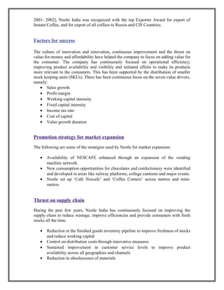 2001- 2002], Nestle India was recognized with the top Exporter Award for export of
Instant Coffee, and for export of all coffees to Russia and CIS Countries.
Factors for success
The culture of innovation and renovation, continuous improvement and the thrust on
value-for-money and affordability have helped the company to focus on adding value for
the consumer. The company has continuously focused on operational efficiency;
improving product availability and visibility and initiated efforts to make its products
more relevant to the consumers. This has been supported by the distribution of smaller
stock keeping units (SKUs). There has been continuous focus on the seven value drivers,
namely:
• Sales growth
• Profit margin
• Working capital intensity
• Fixed capital intensity
• Income tax rate
• Cost of capital
• Value growth duration
Promotion strategy for market expansion
The following are some of the strategies used by Nestle for market expansion:
• Availability of NESCAFE enhanced through an expansion of the vending
machine network.
• New consumption opportunities for chocolates and confectionery were identified
and developed in areas like railway platforms, college canteens and major events.
• Nestle set up ‘Café Nescafe’ and ‘Coffee Corners’ across metros and mini-
metros.
Thrust on supply chain
During the past few years, Nestle India has continuously focused on improving the
supply chain to reduce wastage, improve efficiencies and provide consumers with fresh
stocks all the time.
• Reduction in the finished goods inventory pipeline to improve freshness of stocks
and reduce working capital
• Control on distribution costs through innovative measures
• Sustained improvement in customer service levels to improve product
availability across all geographies and channels
• Reduction in obsolescence of materials
 