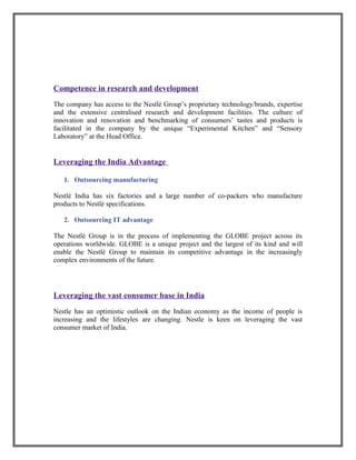 Competence in research and development
The company has access to the Nestlé Group’s proprietary technology/brands, expertise
and the extensive centralised research and development facilities. The culture of
innovation and renovation and benchmarking of consumers’ tastes and products is
facilitated in the company by the unique “Experimental Kitchen” and “Sensory
Laboratory” at the Head Office.
Leveraging the India Advantage
1. Outsourcing manufacturing
Nestlé India has six factories and a large number of co-packers who manufacture
products to Nestlé specifications.
2. Outsourcing IT advantage
The Nestlé Group is in the process of implementing the GLOBE project across its
operations worldwide. GLOBE is a unique project and the largest of its kind and will
enable the Nestlé Group to maintain its competitive advantage in the increasingly
complex environments of the future.
Leveraging the vast consumer base in India
Nestle has an optimistic outlook on the Indian economy as the income of people is
increasing and the lifestyles are changing. Nestle is keen on leveraging the vast
consumer market of India.
 