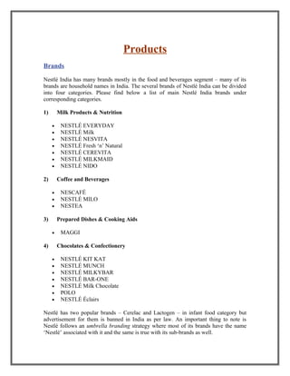 Products
Brands
Nestlé India has many brands mostly in the food and beverages segment – many of its
brands are household names in India. The several brands of Nestlé India can be divided
into four categories. Please find below a list of main Nestlé India brands under
corresponding categories.
1) Milk Products & Nutrition
• NESTLÉ EVERYDAY
• NESTLÉ Milk
• NESTLÉ NESVITA
• NESTLÉ Fresh ‘n’ Natural
• NESTLÉ CEREVITA
• NESTLÉ MILKMAID
• NESTLÉ NIDO
2) Coffee and Beverages
• NESCAFÉ
• NESTLÉ MILO
• NESTEA
3) Prepared Dishes & Cooking Aids
• MAGGI
4) Chocolates & Confectionery
• NESTLÉ KIT KAT
• NESTLÉ MUNCH
• NESTLÉ MILKYBAR
• NESTLÉ BAR-ONE
• NESTLÉ Milk Chocolate
• POLO
• NESTLÉ Éclairs
Nestlé has two popular brands – Cerelac and Lactogen – in infant food category but
advertisement for them is banned in India as per law. An important thing to note is
Nestlé follows an umbrella branding strategy where most of its brands have the name
‘Nestlé’ associated with it and the same is true with its sub-brands as well.
 