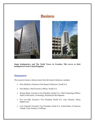 Business
Japan headquarters and The Nestlé Tower in Croydon. This serves as their
headquarters in the United Kingdom.
Management
The executive board, a distinct entity from the board of directors, includes:
• Peter Brabeck, Chairman of the Board of Directors, Nestlé S.A.
• Paul Bulcke, Chief Executive Officer, Nestlé S.A.
• Werner Bauer, Executive Vice President, Nestlé S.A., Chief Technology Officer,
Head of Innovation, Technology, Research & Development
• Friz van Dijk, Executive Vice President, Nestlé S.A. Asia, Oceania, Africa,
Middle East
• Luis Cantarell, Executive Vice President, Nestlé S.A. United States of America,
Canada, Latin America, Caribbean
 