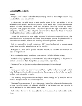 Marketing Mix of Nestle
Product
• Being the world’s largest food and nutrition company almost six thousand products are being
hosted under the brand named Nestle.

• Its products are very wide spread in range counting almost all daily use products as well as
occasionally used products. The products includes coffee, bottled water, cereals, pharmaceutical
products like lens care solutions, infant food, beverages, chocolates, candies, ice creams,
refrigerated foods, yogurt, milk cream a very unusual product that is pet food and the largest
selling brand milkman. All these categories are subdivided to the diverse choices of customers
including different sizes and flavors (Kowitt, 2010).

• Products that are introduced in the market are first screened through high profile research and
development sector including food processing, micro analytical research and proper delivery of
functionalities in the food products thus promising the healthy goods for consumers.

• Main raw material for its milk products are UHT treated and packed in tetra packaging,
moreover the packaging is long lasting as well as tempting.

• As hygiene is a basic ethical question for edible products, so Nestle has a full concern and
focus on this parameter.

• Nestle provides the product compliance to the customers including all legal supports.

• Nutrition quality is preferably determined and is provided on the packing of the product to
facilitate consumers to check their preferences along with the expiry dates.

• Complaints if any are timely responded and suggestions are always welcomed.

Price
• Flexible prices are the key factor of success of Nestle in global markets for example Milkpak
being the largest selling brand is being sold out at the same price as that of other low quality
products while maintaining its quality.

• Their marketing strategy includes a wide range of pricing strategy, and by doing this they can
maintain their product rates at a sustainable position.

• Prices are affordable to almost all types of consumers as they have wide range of single product
as in the case of beverages, fruit juices are affordable to low economy class and expensive tin
packed beverages are also doing business in the market.

• Bulk purchase discount is also provided at the whole sale markets as well as at the market
stores.
 