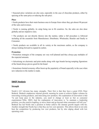 • Seasonal price variations are also seen, especially in the case of chocolate products, either by
upsizing at the same price or reducing the sale price.

Place
• Nestle products have their main business area in Europe from where they get almost 90 percent
of the sales and revenues.

• Nestle is running globally, its setup being run in 86 countries. So, the sales are also done
globally and are impulsive ones.

• The products are not directly thrown into the market, rather a full procedure is followed
including all the essentials from Manufacturer, Distributor, Wholesaler, Retailer and finally to
Consumer.

• Nestle products are available in all its variety at the maximum outlets, as the company is
always looking forward to expand its outlets.

Promotion
• Promotion strategies of the company are very well planned and they always pay multiples of
the expected amounts.

• Advertising on electronic and print media along with sign boards having tempting figurations
of the brand always proves good for the brand

• Sometimes limited economy offers boost up the popularity of brand especially in the case when
new induction to the market is made.




SWOT Analysis
Strength

Nestle’s LC1 division has many strengths. Their first is that they have a great CEO, Peter
Brabeck. Brabeck emphasizes internal growth, meaning he wants to achieve higher volumes by
renovating existing products, and innovating new products. His explanation of renovation is that
“to just keep pace in the industry, you need to change at least as fast as consumer
expectations.”(Hitt, 2005) And his explanation of innovation is “to maintain a leadership
position, you also need to leapfrog, to move faster and go beyond what consumers will tell you.”
Brabeck has led Nestle into a position to better achieve the internal growth targets with his.
Another strength that Nestle has is that they are low cost operators. This allows them to not only
beat the competition by producing low cost products, but by also edging ahead with low
operating costs.
 