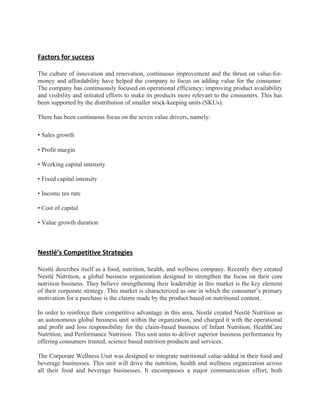 Factors for success

The culture of innovation and renovation, continuous improvement and the thrust on value-for-
money and affordability have helped the company to focus on adding value for the consumer.
The company has continuously focused on operational efficiency; improving product availability
and visibility and initiated efforts to make its products more relevant to the consumers. This has
been supported by the distribution of smaller stock-keeping units (SKUs).

There has been continuous focus on the seven value drivers, namely:

• Sales growth

• Profit margin

• Working capital intensity

• Fixed capital intensity

• Income tax rate

• Cost of capital

• Value growth duration



Nestlé’s Competitive Strategies

Nestlé describes itself as a food, nutrition, health, and wellness company. Recently they created
Nestlé Nutrition, a global business organization designed to strengthen the focus on their core
nutrition business. They believe strengthening their leadership in this market is the key element
of their corporate strategy. This market is characterized as one in which the consumer’s primary
motivation for a purchase is the claims made by the product based on nutritional content.

In order to reinforce their competitive advantage in this area, Nestlé created Nestlé Nutrition as
an autonomous global business unit within the organization, and charged it with the operational
and profit and loss responsibility for the claim-based business of Infant Nutrition, HealthCare
Nutrition, and Performance Nutrition. This unit aims to deliver superior business performance by
offering consumers trusted, science based nutrition products and services.

The Corporate Wellness Unit was designed to integrate nutritional value-added in their food and
beverage businesses. This unit will drive the nutrition, health and wellness organization across
all their food and beverage businesses. It encompasses a major communication effort, both
 