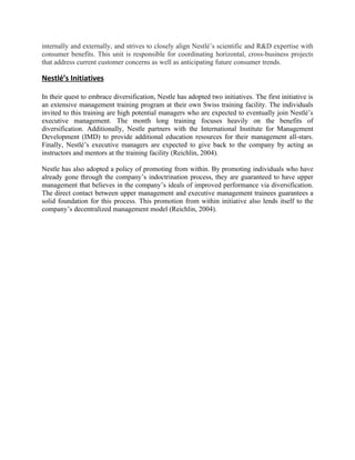 internally and externally, and strives to closely align Nestlé’s scientific and R&D expertise with
consumer benefits. This unit is responsible for coordinating horizontal, cross-business projects
that address current customer concerns as well as anticipating future consumer trends.

Nestlé’s Initiatives

In their quest to embrace diversification, Nestle has adopted two initiatives. The first initiative is
an extensive management training program at their own Swiss training facility. The individuals
invited to this training are high potential managers who are expected to eventually join Nestlé’s
executive management. The month long training focuses heavily on the benefits of
diversification. Additionally, Nestle partners with the International Institute for Management
Development (IMD) to provide additional education resources for their management all-stars.
Finally, Nestlé’s executive managers are expected to give back to the company by acting as
instructors and mentors at the training facility (Reichlin, 2004).

Nestle has also adopted a policy of promoting from within. By promoting individuals who have
already gone through the company’s indoctrination process, they are guaranteed to have upper
management that believes in the company’s ideals of improved performance via diversification.
The direct contact between upper management and executive management trainees guarantees a
solid foundation for this process. This promotion from within initiative also lends itself to the
company’s decentralized management model (Reichlin, 2004).
 