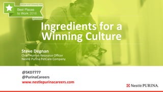  
Ingredients	
  for	
  a	
  
Winning	
  Culture	
  
Steve	
  Degnan	
  
Chief	
  Human	
  Resource	
  Oﬃcer	
  
Nestlé	
  Purina	
  PetCare	
  Company	
  
@SKD7777	
  
@PurinaCareers	
  
www.nestlepurinacareers.com	
  
	
  
 
