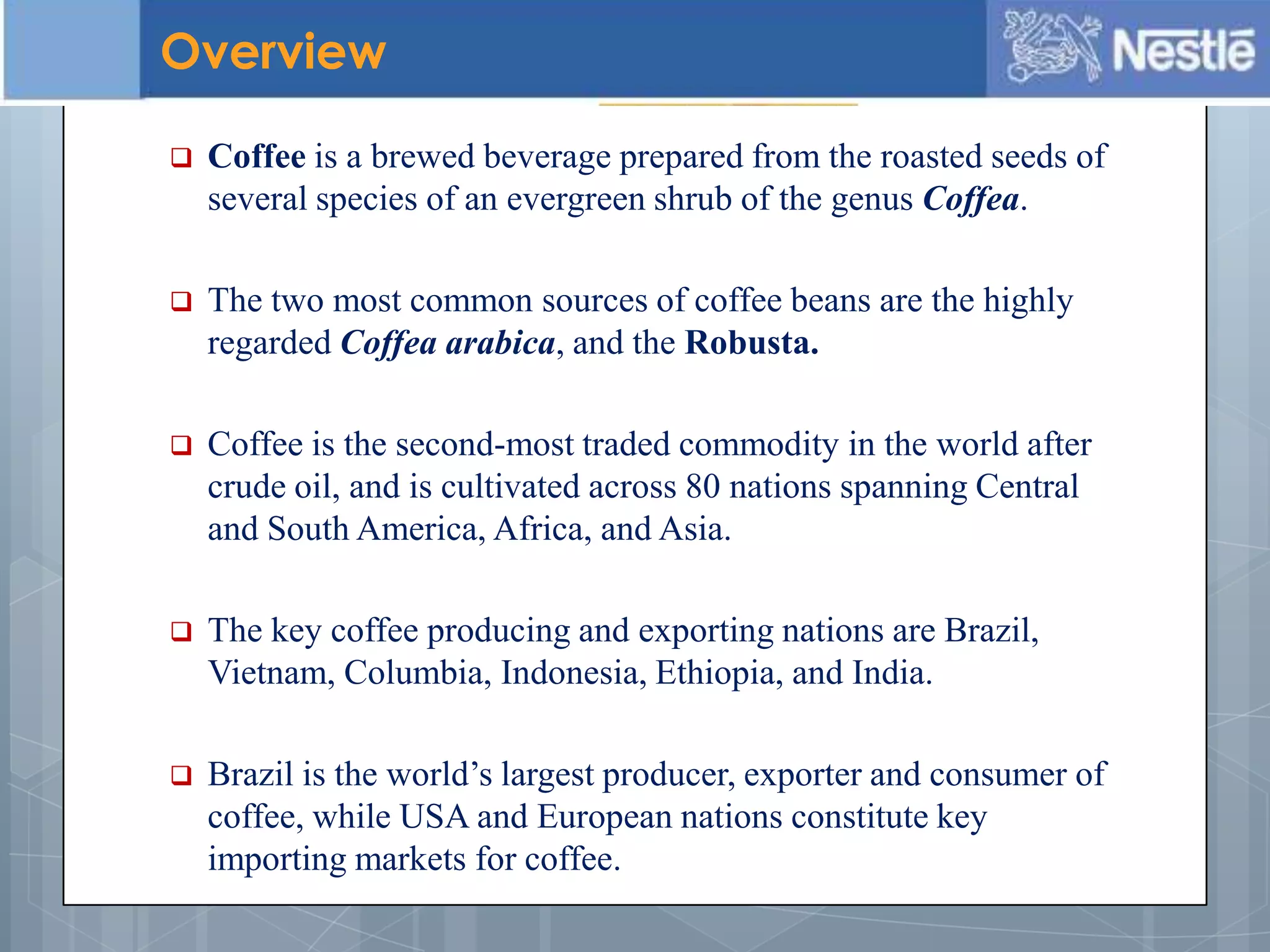  Coffee is a brewed beverage prepared from the roasted seeds of
several species of an evergreen shrub of the genus Coffea.
 The two most common sources of coffee beans are the highly
regarded Coffea arabica, and the Robusta.
 Coffee is the second-most traded commodity in the world after
crude oil, and is cultivated across 80 nations spanning Central
and South America, Africa, and Asia.
 The key coffee producing and exporting nations are Brazil,
Vietnam, Columbia, Indonesia, Ethiopia, and India.
 Brazil is the world’s largest producer, exporter and consumer of
coffee, while USA and European nations constitute key
importing markets for coffee.
Overview
 
