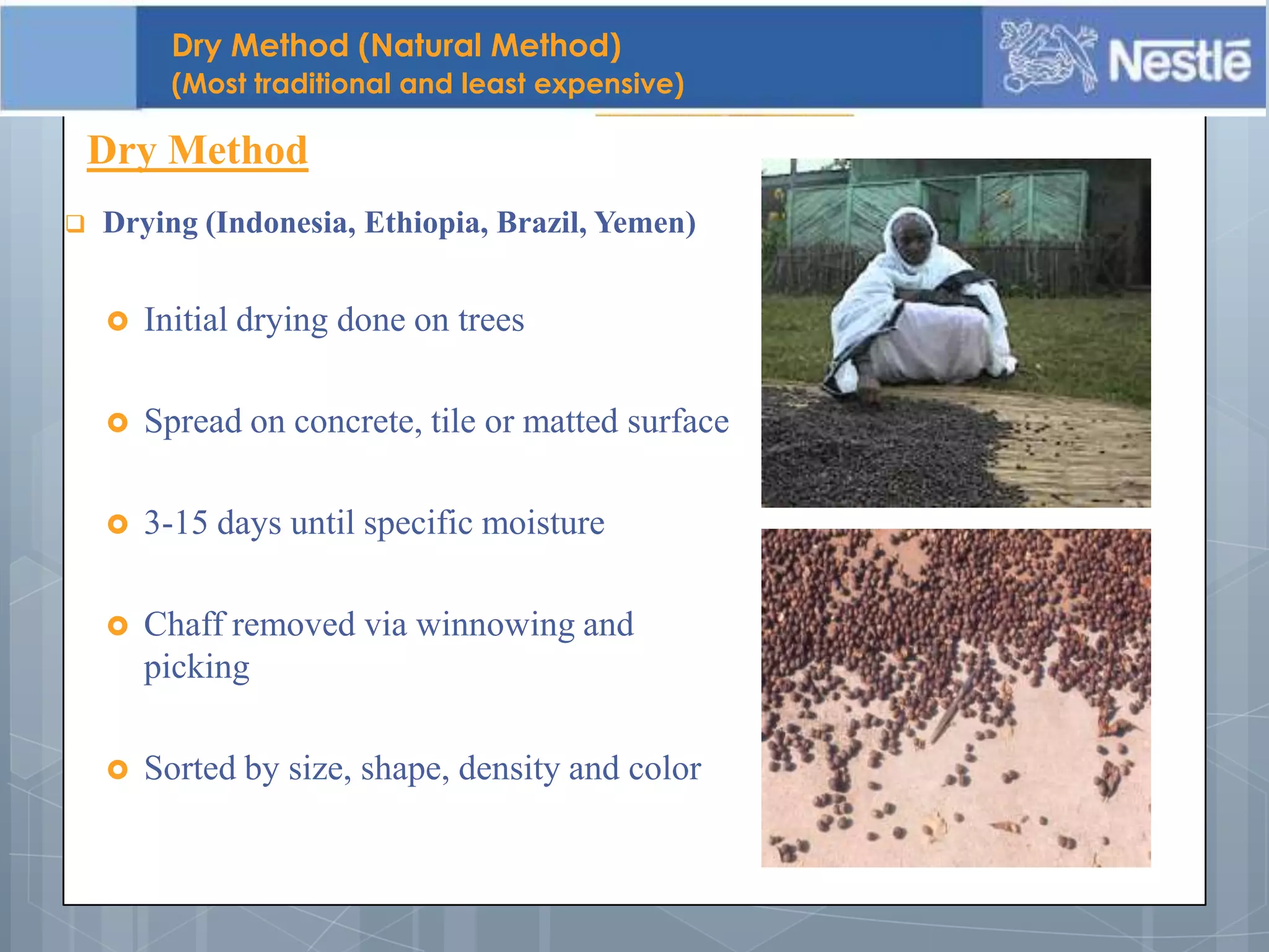  Drying (Indonesia, Ethiopia, Brazil, Yemen)
 Initial drying done on trees
 Spread on concrete, tile or matted surface
 3-15 days until specific moisture
 Chaff removed via winnowing and
picking
 Sorted by size, shape, density and color
Dry Method
Dry Method (Natural Method)
(Most traditional and least expensive)
 