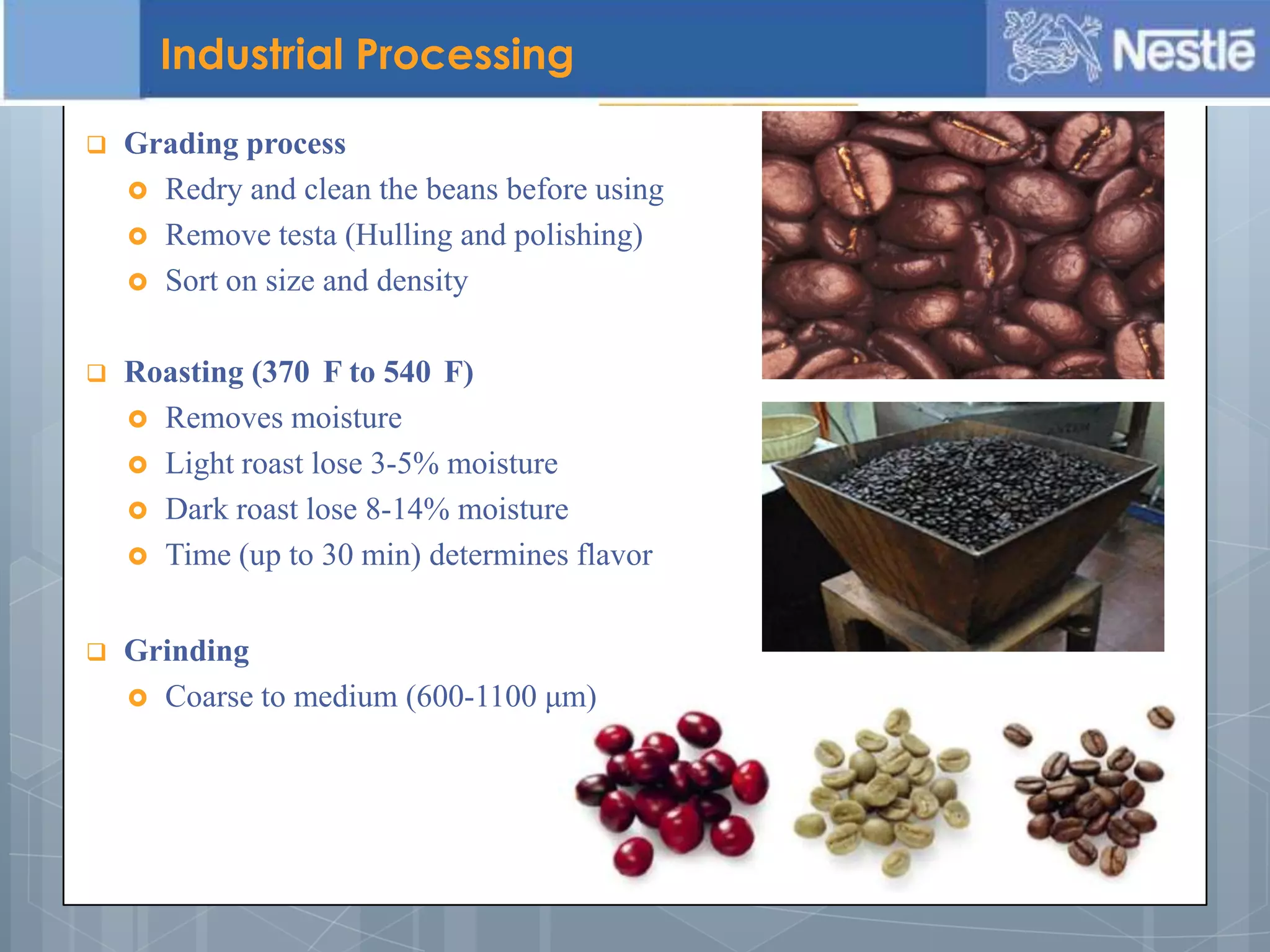  Grading process
 Redry and clean the beans before using
 Remove testa (Hulling and polishing)
 Sort on size and density
 Roasting (370 F to 540 F)
 Removes moisture
 Light roast lose 3-5% moisture
 Dark roast lose 8-14% moisture
 Time (up to 30 min) determines flavor
Industrial Processing
 Grinding
 Coarse to medium (600-1100 μm)
 