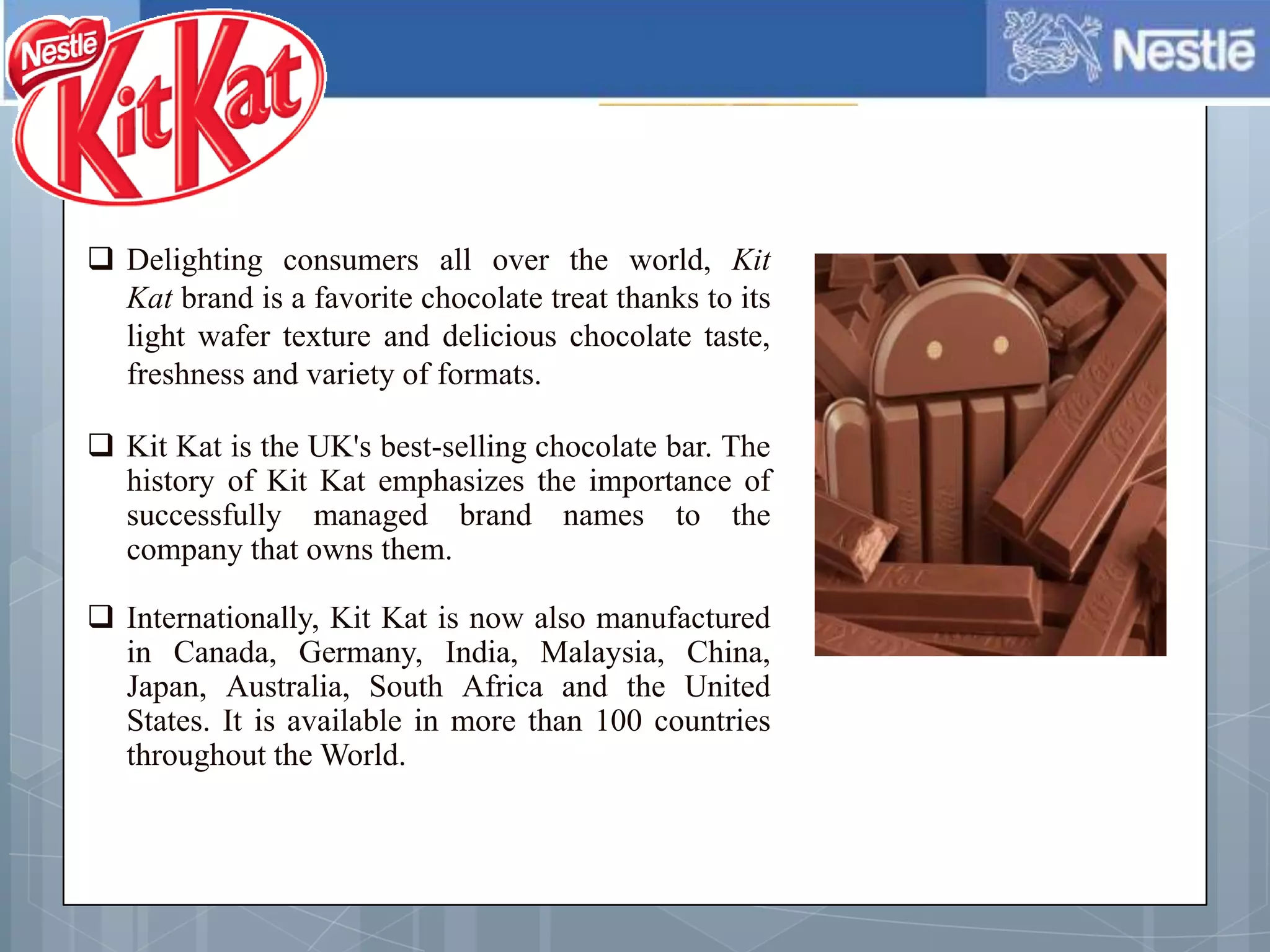  Delighting consumers all over the world, Kit
Kat brand is a favorite chocolate treat thanks to its
light wafer texture and delicious chocolate taste,
freshness and variety of formats.
 Kit Kat is the UK's best-selling chocolate bar. The
history of Kit Kat emphasizes the importance of
successfully managed brand names to the
company that owns them.
 Internationally, Kit Kat is now also manufactured
in Canada, Germany, India, Malaysia, China,
Japan, Australia, South Africa and the United
States. It is available in more than 100 countries
throughout the World.
 