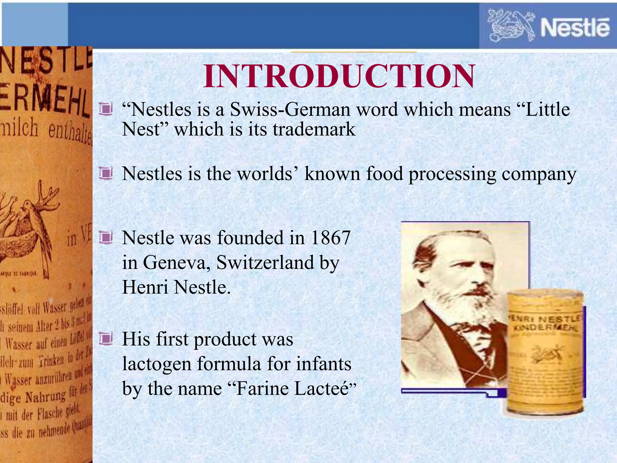 INTRODUCTION
“Nestles is a Swiss-German word which means “Little
Nest” which is its trademark
Nestles is the worlds’ known food processing company
Nestle was founded in 1867
in Geneva, Switzerland by
Henri Nestle.
His first product was
lactogen formula for infants
by the name “Farine Lacteé”
 