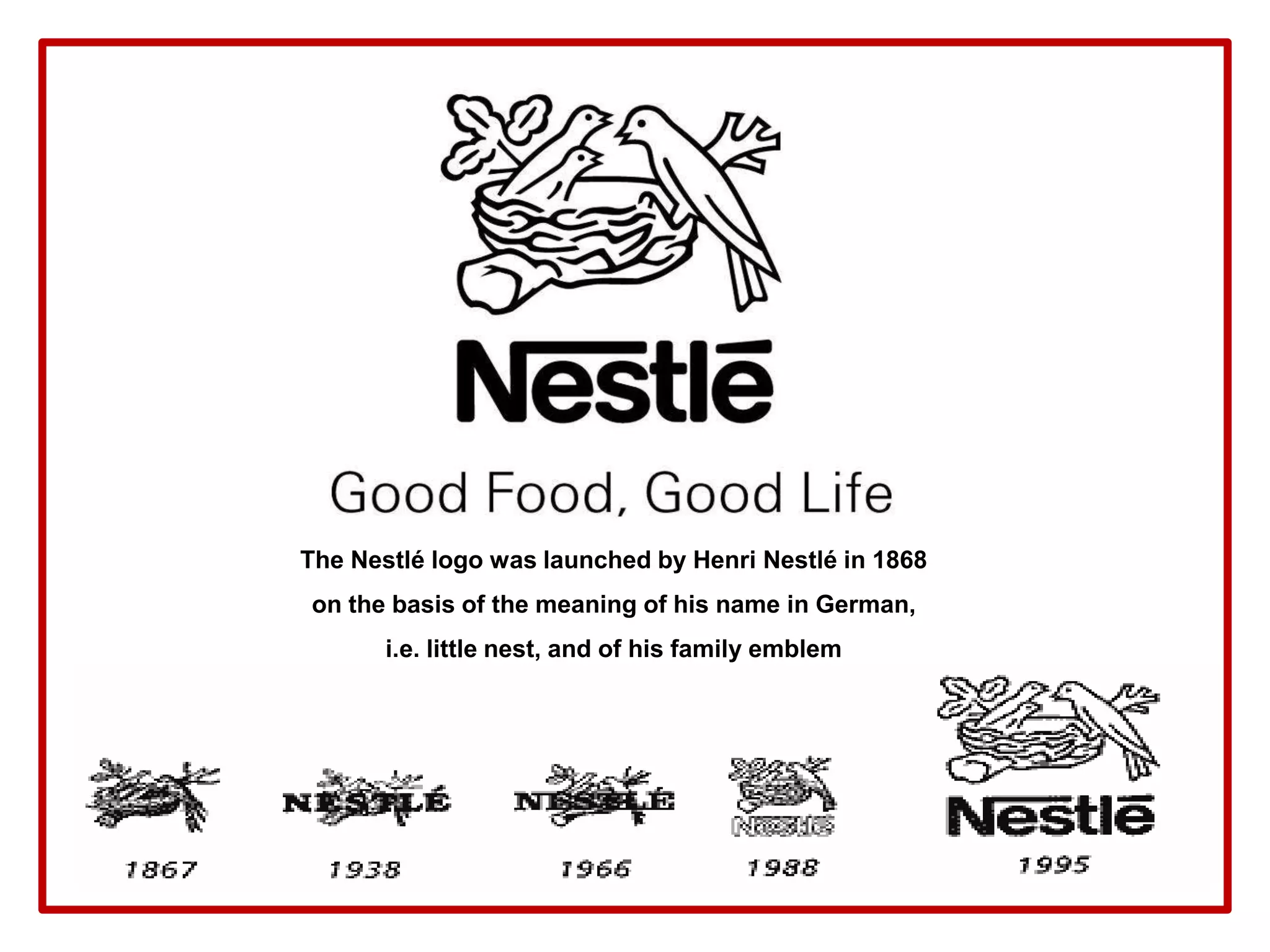 The Nestlé logo was launched by Henri Nestlé in 1868
on the basis of the meaning of his name in German,
i.e. little nest, and of his family emblem
 