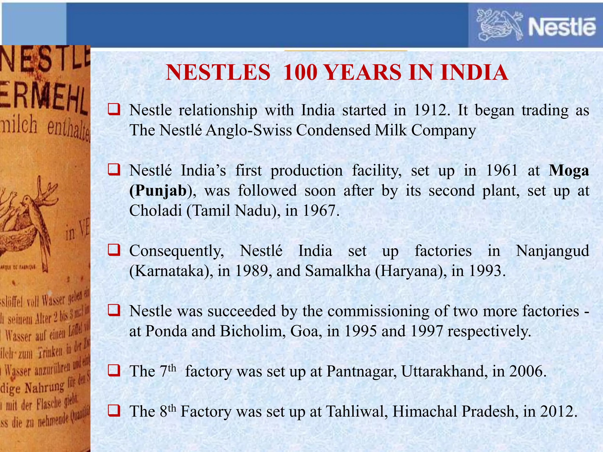  Nestle relationship with India started in 1912. It began trading as
The Nestlé Anglo-Swiss Condensed Milk Company
 Nestlé India’s first production facility, set up in 1961 at Moga
(Punjab), was followed soon after by its second plant, set up at
Choladi (Tamil Nadu), in 1967.
 Consequently, Nestlé India set up factories in Nanjangud
(Karnataka), in 1989, and Samalkha (Haryana), in 1993.
 Nestle was succeeded by the commissioning of two more factories -
at Ponda and Bicholim, Goa, in 1995 and 1997 respectively.
 The 7th factory was set up at Pantnagar, Uttarakhand, in 2006.
 The 8th Factory was set up at Tahliwal, Himachal Pradesh, in 2012.
NESTLES 100 YEARS IN INDIA
 