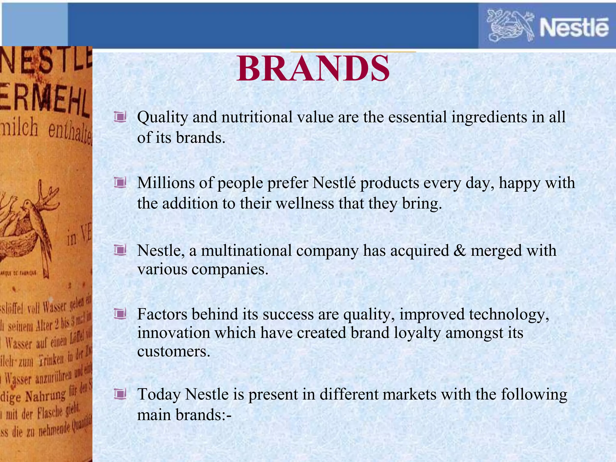 BRANDS
Quality and nutritional value are the essential ingredients in all
of its brands.
Millions of people prefer Nestlé products every day, happy with
the addition to their wellness that they bring.
Nestle, a multinational company has acquired & merged with
various companies.
Factors behind its success are quality, improved technology,
innovation which have created brand loyalty amongst its
customers.
Today Nestle is present in different markets with the following
main brands:-
 