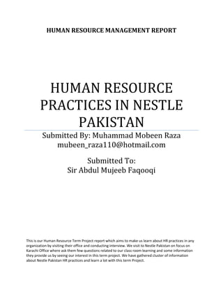 HUMAN RESOURCE MANAGEMENT REPORT
HUMAN RESOURCE
PRACTICES IN NESTLE
PAKISTAN
Submitted By: Muhammad Mobeen Raza
mubeen_raza110@hotmail.com
Submitted To:
Sir Abdul Mujeeb Faqooqi
This is our Human Resource Term Project report which aims to make us learn about HR practices in any
organization by visiting their office and conducting interview. We visit to Nestle Pakistan on focus on
Karachi Office where ask them few questions related to our class room learning and some information
they provide us by seeing our interest in this term project. We have gathered cluster of information
about Nestle Pakistan HR practices and learn a lot with this term Project.
 