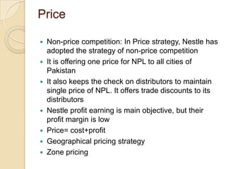 Price
 Non-price competition: In Price strategy, Nestle has
adopted the strategy of non-price competition
 It is offering one price for NPL to all cities of
Pakistan
 It also keeps the check on distributors to maintain
single price of NPL. It offers trade discounts to its
distributors
 Nestle profit earning is main objective, but their
profit margin is low
 Price= cost+profit
 Geographical pricing strategy
 Zone pricing
 