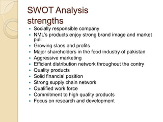 SWOT Analysis
strengths
 Socially responsible company
 NML’s products enjoy strong brand image and market
pull
 Growing slaes and profits
 Major shareholders in the food industry of pakistan
 Aggressive marketing
 Efficient distribution network throughout the contry
 Quality products
 Solid financial position
 Strong supply chain network
 Qualified work force
 Commitment to high quality products
 Focus on research and development
 