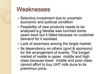 Weaknesses
 Selective investment due to uncertain
economic and political condition
 Feasibility of new products needs to be
analysed e.g Nestea was lunched some
years back but it failed because no customer
demand for it esxisted.
 Lack of awarness among the target market.
 Its dependency on others (govt & sponsors)
for the arrangement of events. The trarget
market of nestle is upper middle and high
class because lower middle and poor class
cannot affort to buy UHT milk duce to its
premimun price.
 