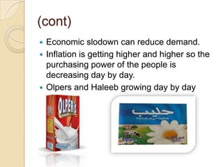 (cont)
 Economic slodown can reduce demand.
 Inflation is getting higher and higher so the
purchasing power of the people is
decreasing day by day.
 Olpers and Haleeb growing day by day
 