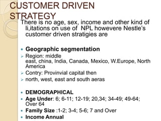 CUSTOMER DRIVEN
STRATEGY
There is no age, sex, income and other kind of
li,itations on use of NPL howevere Nestle’s
customer driven stratigies are
 Geographic segmentation
 Region: middle
east, china, India, Canada, Mexico, W.Europe, North
America
 Contry: Provinvial capital then
 north, west, east and south aeras
 DEMOGRAPHICAL
 Age Under: 6; 6-11; 12-19; 20,34; 34-49; 49-64;
Over 64
 Family Size :1-2; 3-4; 5-6; 7 and Over
 Income Annual
 