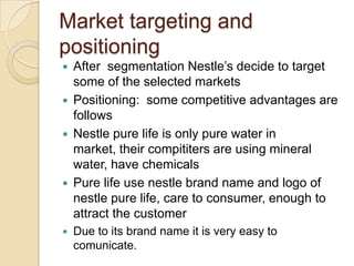 Market targeting and
positioning
 After segmentation Nestle’s decide to target
some of the selected markets
 Positioning: some competitive advantages are
follows
 Nestle pure life is only pure water in
market, their compititers are using mineral
water, have chemicals
 Pure life use nestle brand name and logo of
nestle pure life, care to consumer, enough to
attract the customer
 Due to its brand name it is very easy to
comunicate.
 