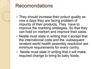 Recomondations
 They should increase their prduct quality as
now a days they are facing problem of
impurity of their products. They have to
improve the markting strategies. So that they
can hold on markert and improve their sales.
 Nestle must state in writing that it accept that
the international code and the subsequent
revelent world health assembly resolution are
minimum requirements for every contry.
 Nestle must state in writing that it will make
required change to bring its baby foods.
 